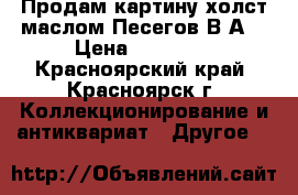 Продам картину холст маслом Песегов В,А, › Цена ­ 35 000 - Красноярский край, Красноярск г. Коллекционирование и антиквариат » Другое   